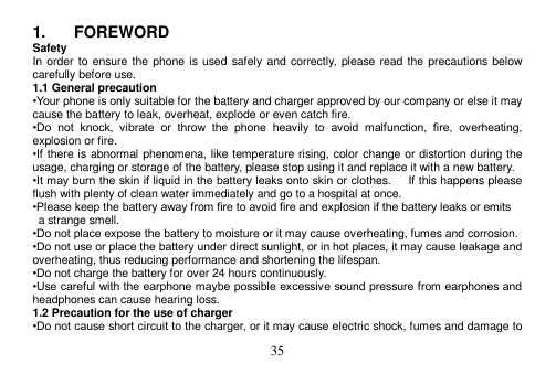  35  1.  FOREWORD Safety In order to ensure the phone is used safely and correctly, please read the precautions below carefully before use. 1.1 General precaution •Your phone is only suitable for the battery and charger approved by our company or else it may cause the battery to leak, overheat, explode or even catch fire. •Do  not  knock,  vibrate  or  throw  the  phone  heavily  to  avoid  malfunction,  fire,  overheating, explosion or fire. •If there  is abnormal phenomena, like temperature rising, color change or distortion during the usage, charging or storage of the battery, please stop using it and replace it with a new battery. •It may burn the skin if liquid in the battery leaks onto skin or clothes.      If this happens please flush with plenty of clean water immediately and go to a hospital at once. •Please keep the battery away from fire to avoid fire and explosion if the battery leaks or emits   a strange smell. •Do not place expose the battery to moisture or it may cause overheating, fumes and corrosion. •Do not use or place the battery under direct sunlight, or in hot places, it may cause leakage and overheating, thus reducing performance and shortening the lifespan. •Do not charge the battery for over 24 hours continuously. •Use careful with the earphone maybe possible excessive sound pressure from earphones and headphones can cause hearing loss. 1.2 Precaution for the use of charger •Do not cause short circuit to the charger, or it may cause electric shock, fumes and damage to 