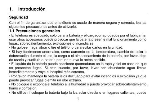  4  1.  Introducción Seguridad Con el fin de garantizar que el teléfono es usado de manera segura y correcta, lea las siguientes precauciones antes de utilizarlo. 1.1 Precauciones generales • El teléfono es adecuado solo para la batería y el cargador aprobados por el fabricante, usar otros accesorios puede provocar que la batería presente mal funcionamiento como fugas, sobrecalentamiento, explosiones o incendiarse. • No golpee, haga vibrar o tire el teléfono para evitar daños en la unidad. • Si hay fenómenos anormales, como aumento de  la temperatura, cambio de color o deformación durante el uso, la carga o el almacenamiento de la batería, por favor, deje de usarlo y sustituir la batería por una nueva lo antes posible. • El líquido de la batería puede ocasionar quemaduras en la ropa y piel en caso de que se  presenten  fugas.  Si  esto  sucede,  por  favor,  lavar  con  abundante  agua  limpia inmediatamente y vaya al hospital más cercano. • Por favor, mantenga la batería lejos del fuego para evitar incendios o explosión ya que puede provocar fugas o emitir un olor extraño. • No coloque o exponga el teléfono a la humedad o puede provocar sobrecalentamiento, humo y corrosión. • No utilice ni coloque la batería bajo la luz solar directa o en lugares calientes, puede 