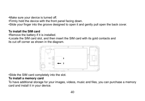  40    •Make sure your device is turned off. •Firmly hold the device with the front panel facing down. •Slide your finger into the groove designed to open it and gently pull open the back cover.  To install the SIM card •Remove the battery if it is installed. •Locate the SIM card slot, and then insert the SIM card with its gold contacts and its cut-off corner as shown in the diagram.  •Slide the SIM card completely into the slot. To install a memory card To have additional storage for your images, videos, music and files, you can purchase a memory card and install it in your device. 