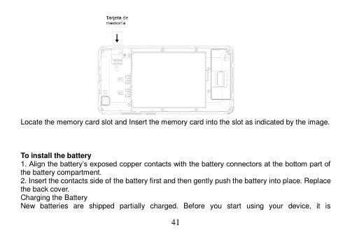  41   Locate the memory card slot and Insert the memory card into the slot as indicated by the image.     To install the battery 1. Align the battery‟s exposed copper contacts with the battery connectors at the bottom part of the battery compartment. 2. Insert the contacts side of the battery first and then gently push the battery into place. Replace the back cover. Charging the Battery New  batteries  are  shipped  partially  charged.  Before  you  start  using  your  device,  it  is 