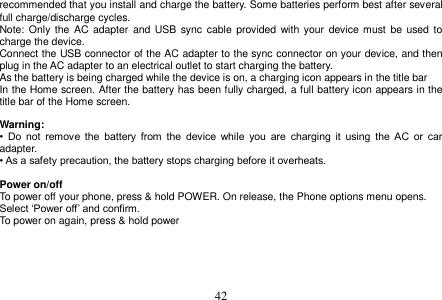  42  recommended that you install and charge the battery. Some batteries perform best after several full charge/discharge cycles. Note: Only  the  AC adapter  and  USB  sync cable provided  with  your  device must  be  used  to charge the device. Connect the USB connector of the AC adapter to the sync connector on your device, and then plug in the AC adapter to an electrical outlet to start charging the battery. As the battery is being charged while the device is on, a charging icon appears in the title bar In the Home screen. After the battery has been fully charged, a full battery icon appears in the title bar of the Home screen.  Warning: •  Do  not  remove  the  battery  from  the  device  while  you  are  charging  it  using  the  AC  or  car adapter. • As a safety precaution, the battery stops charging before it overheats.  Power on/off To power off your phone, press &amp; hold POWER. On release, the Phone options menu opens. Select „Power off‟ and confirm. To power on again, press &amp; hold power       