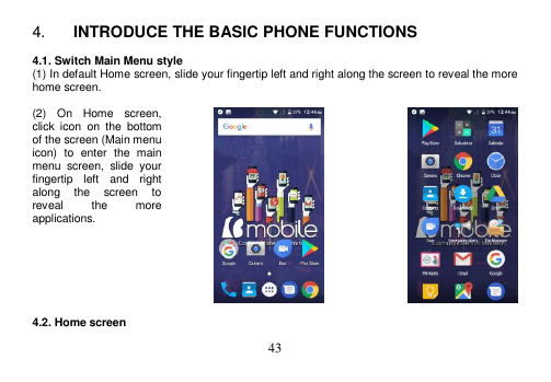  43  4. INTRODUCE THE BASIC PHONE FUNCTIONS  4.1. Switch Main Menu style (1) In default Home screen, slide your fingertip left and right along the screen to reveal the more home screen.    (2)  On  Home  screen, click  icon  on  the  bottom of the screen (Main menu icon)  to  enter  the  main menu  screen,  slide  your fingertip  left  and  right along  the  screen  to reveal  the  more applications.        4.2. Home screen 