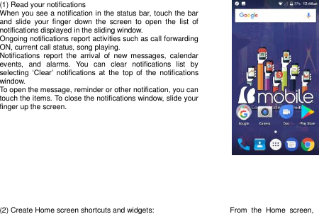 (1) Read your notifications When you see a notification in the status bar, touch the bar and  slide  your  finger  down  the  screen  to  open  the  list  of notifications displayed in the sliding window. Ongoing notifications report activities such as call forwarding ON, current call status, song playing. Notifications  report  the  arrival  of  new  messages,  calendar events,  and  alarms.  You  can  clear  notifications  list  by selecting  „Clear‟  notifications  at  the  top  of  the  notifications window. To open the message, reminder or other notification, you can touch the items. To close the notifications window, slide your finger up the screen.          (2) Create Home screen shortcuts and widgets:  From  the  Home  screen, 