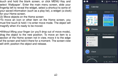  42  touch  and  hold  the  blank  screen,  or  click  MENU  Key  and select „Wallpaper‟.  Enter  the  main menu screen, slide  your fingertip left to reveal the widget, select a shortcut to some of your saved information (such as a play list), a widget (a clock) for your Home screen. (3) Move objects on the Home screen •To  move  an  icon  or  other  item  on  the  Home  screen,  you must first touch &amp; hold i t to enter move mode. The object will magnify when it‟s ready to be moved.  •Without lifting your finger (or you‟ll drop out of move mode), drag the object  to the new position.  To move an  item to  a section of the Home screen not in view, move it to the edge of the screen and hold it there for a moment. The screen view will shift; position the object and release.      