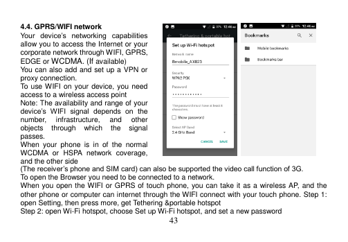  43   4.4. GPRS/WIFI network Your  device‟s  networking  capabilities allow you to access the Internet or your corporate network through WIFI, GPRS, EDGE or WCDMA. (If available) You can also add and set up a VPN or proxy connection. To use WIFI on your device, you need access to a wireless access point Note: The availability and range of your device‟s  WIFI  signal  depends  on  the number,  infrastructure,  and  other objects  through  which  the  signal passes. When  your  phone  is  in  of  the  normal WCDMA  or  HSPA  network  coverage, and the other side (The receiver‟s phone and SIM card) can also be supported the video call function of 3G. To open the Browser you need to be connected to a network. When you open the WIFI or GPRS of touch phone, you can take it as a wireless AP, and the other phone or computer can internet through the WIFI connect with your touch phone. Step 1: open Setting, then press more, get Tethering &amp;portable hotspot Step 2: open Wi-Fi hotspot, choose Set up Wi-Fi hotspot, and set a new password 