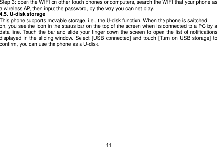  44  Step 3: open the WIFI on other touch phones or computers, search the WIFI that your phone as a wireless AP, then input the password, by the way you can net play. 4.5. U-disk storage This phone supports movable storage, i.e., the U-disk function. When the phone is switched on, you see the icon in the status bar on the top of the screen when its connected to a PC by a data line. Touch the bar and slide your finger down the screen to open the list of notifications displayed in  the sliding window. Select  [USB  connected] and touch [Turn on USB storage] to confirm, you can use the phone as a U-disk.   