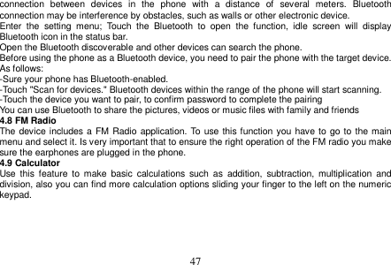  47  connection  between  devices  in  the  phone  with  a  distance  of  several  meters.  Bluetooth connection may be interference by obstacles, such as walls or other electronic device. Enter  the  setting  menu;  Touch  the  Bluetooth  to  open  the  function,  idle  screen  will  display Bluetooth icon in the status bar. Open the Bluetooth discoverable and other devices can search the phone. Before using the phone as a Bluetooth device, you need to pair the phone with the target device. As follows: -Sure your phone has Bluetooth-enabled. -Touch &quot;Scan for devices.&quot; Bluetooth devices within the range of the phone will start scanning. -Touch the device you want to pair, to confirm password to complete the pairing You can use Bluetooth to share the pictures, videos or music files with family and friends 4.8 FM Radio The device includes a  FM Radio application. To use this function you have to go to  the main menu and select it. Is very important that to ensure the right operation of the FM radio you make sure the earphones are plugged in the phone. 4.9 Calculator Use  this  feature  to  make  basic  calculations such  as  addition,  subtraction,  multiplication  and division, also you can find more calculation options sliding your finger to the left on the numeric keypad.     