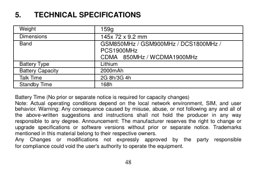  48  5.  TECHNICAL SPECIFICATIONS  Weight 159g Dimensions 145x 72 x 9.2 mm Band GSM850MHz / GSM900MHz / DCS1800MHz /   PCS1900MHz   CDMA    850MHz / WCDMA1900MHz Battery Type Lithium Battery Capacity 2000mAh Talk Time 2G 8h/3G 4h Standby Time 168h  Battery Time (No prior or separate notice is required for capacity changes) Note:  Actual  operating  conditions  depend  on  the  local  network  environment,  SIM,  and  user behavior. Warning: Any consequence caused by misuse, abuse, or not following any and all of the  above-written  suggestions  and  instructions  shall  not  hold  the  producer  in  any  way responsible to any degree. Announcement: The manufacturer reserves the right to change or upgrade  specifications  or  software  versions  without  prior  or  separate  notice.  Trademarks mentioned in this material belong to their respective owners. Any    Changes    or    modifications    not    expressly    approved    by    the    party    responsible   for compliance could void the user&apos;s authority to operate the equipment.  