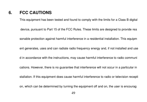  49   6.  FCC CAUTIONS This equipment has been tested and found to comply with the limits for a Class B digital device, pursuant to Part 15 of the FCC Rules. These limits are designed to provide reasonable protection against harmful interference in a residential installation. This equipment generates, uses and can radiate radio frequency energy and, if not installed and used in accordance with the instructions, may cause harmful interference to radio communications. However, there is no guarantee that interference will not occur in a particular installation. If this equipment does cause harmful interference to radio or television reception, which can be determined by turning the equipment off and on, the user is encourag