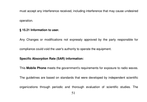  51  must accept any interference received, including interference that may cause undesired operation. § 15.21 Information to user. Any  Changes  or  modifications  not  expressly  approved  by  the  party  responsible  for compliance could void the user&apos;s authority to operate the equipment. Specific Absorption Rate (SAR) information: This Mobile Phone meets the government&apos;s requirements for exposure to radio waves. The guidelines are based on standards that were developed by independent scientific organizations  through  periodic  and  thorough  evaluation  of  scientific  studies.  The 