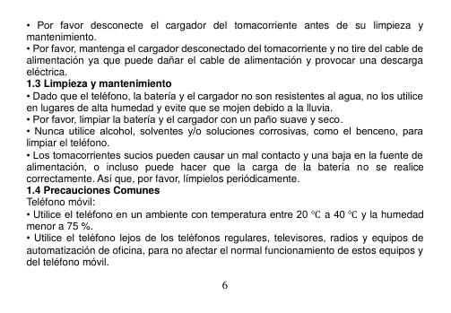  6  •  Por  favor  desconecte  el  cargador  del  tomacorriente  antes  de  su  limpieza  y mantenimiento. • Por favor, mantenga el cargador desconectado del tomacorriente y no tire del cable de alimentación  ya que puede dañar el cable de  alimentación  y provocar una descarga eléctrica. 1.3 Limpieza y mantenimiento • Dado que el teléfono, la batería y el cargador no son resistentes al agua, no los utilice en lugares de alta humedad y evite que se mojen debido a la lluvia. • Por favor, limpiar la batería y el cargador con un paño suave y seco. •  Nunca  utilice  alcohol,  solventes  y/o  soluciones  corrosivas,  como  el  benceno,  para limpiar el teléfono. • Los tomacorrientes sucios pueden causar un mal contacto y una baja en la fuente de alimentación,  o  incluso  puede  hacer  que  la  carga  de  la  batería  no  se  realice correctamente. Así que, por favor, límpielos periódicamente. 1.4 Precauciones Comunes Teléfono móvil: • Utilice el teléfono en un ambiente con temperatura entre 20 ℃ a 40 ℃ y la humedad   menor a 75 %. • Utilice  el teléfono  lejos  de  los teléfonos  regulares, televisores, radios y equipos de automatización de oficina, para no afectar el normal funcionamiento de estos equipos y del teléfono móvil. 