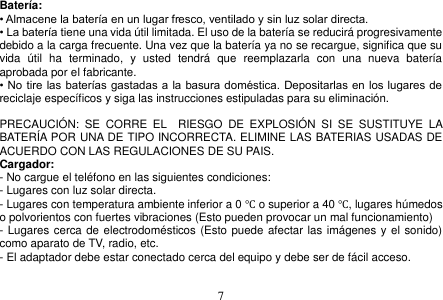  7  Batería: • Almacene la batería en un lugar fresco, ventilado y sin luz solar directa. • La batería tiene una vida útil limitada. El uso de la batería se reducirá progresivamente debido a la carga frecuente. Una vez que la batería ya no se recargue, significa que su vida  útil  ha  terminado,  y  usted  tendrá  que  reemplazarla  con  una  nueva  batería aprobada por el fabricante. • No tire las baterías gastadas a la basura doméstica. Depositarlas en los lugares de reciclaje específicos y siga las instrucciones estipuladas para su eliminación.  PRECAUCIÓN:  SE  CORRE  EL    RIESGO  DE  EXPLOSIÓN  SI  SE  SUSTITUYE  LA BATERÍA POR UNA DE TIPO INCORRECTA. ELIMINE LAS BATERIAS USADAS DE ACUERDO CON LAS REGULACIONES DE SU PAIS. Cargador: - No cargue el teléfono en las siguientes condiciones: - Lugares con luz solar directa. - Lugares con temperatura ambiente inferior a 0 ℃ o superior a 40 ℃, lugares húmedos o polvorientos con fuertes vibraciones (Esto pueden provocar un mal funcionamiento) - Lugares cerca de electrodomésticos (Esto puede afectar las imágenes y el sonido) como aparato de TV, radio, etc. - El adaptador debe estar conectado cerca del equipo y debe ser de fácil acceso.   