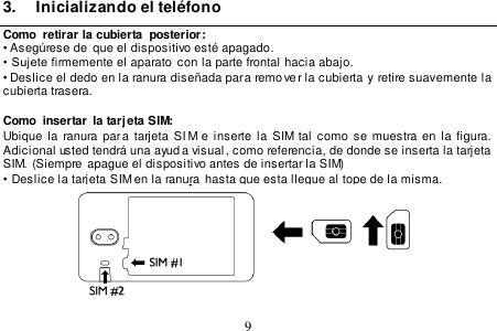  9  3.  Inicializando el teléfono Como  retirar la cubierta  posterior: • Asegúrese de  que el dispositivo esté apagado. •  Sujete firmemente el aparato con la parte frontal hacia abajo. • Deslice el dedo en la ranura diseñada para remo ver la cubierta y retire suavemente la cubierta trasera.  Como  insertar  la tarj eta SIM: Ubique la ranura par a  tarjeta  SI M e  inserte  la SIM  tal  como se  muestra en  la  figura.   Adicional usted tendrá una ayud a visual , como referencia, de donde se inserta la tarjeta  SIM. (Siempre apague el dispositivo antes de insertar la SIM) •  Deslice la tarjeta SIM en la ranura  hasta que esta llegue al tope de la misma.     