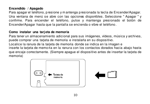  10  Encendido  / Apagado Para apagar el teléfono, p resione y mantenga p resionada la tecla de Encender/Apagar. Una  ventana de  menú  se  abre con  las  opciones disponibles . Seleccione &quot; Apagar &quot; y confirme.  Para  encender  el  teléfono,  pulse  y  mantenga  presionado  el  botón  de Encender/Apagar  hasta que la pantalla se encienda o vibre el teléfono.  Como  instalar  una  tarj eta de memoria Para tener un almacenamiento adicional para sus imágenes, vídeos, música y archivos, puede comprar  una  tarjeta de memoria  e instalarla en su dispositivo. Localice la ranura de la tarjeta de memoria  donde se indica en la imagen e inserte la tarjeta de memo ria en la ranura con los contactos dorados hacia abajo hasta  que encaje correctamente. (Siempre apague el dispositivo antes de insertar la tarjeta de memoria)  