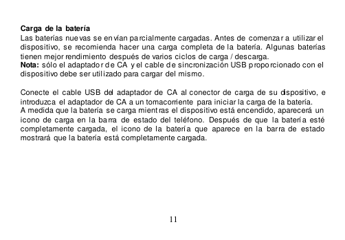  11   Carga de la  batería Las baterías nue vas se en vían pa rcialmente cargadas. Antes de  comenzar a utilizar el  dispositivo,  se  recomienda  hacer una  carga  completa  de la  batería.  Algunas baterías  tienen mejor rendimiento  después de varios ciclos de carga / descarga. Nota: sólo el adaptado r de CA  y el cable de sincronización USB p roporcionado con el  dispositivo debe ser utilizado para cargar del mismo.  Conecte  el  cable  USB  del  adaptador de  CA al  conector de  carga de  su dispositivo,  e introduzca  el adaptador de CA a un tomacorriente para iniciar la carga de la batería. A medida que la batería  se carga mient ras el dispositivo está encendido, aparecerá un  icono  de  carga  en  la  ba rra   de estado  del teléfono.   Después de  que   la  batería esté completamente  cargada,   el  icono  de  la   batería  que   aparece   en  la  barra  de  estado mostrará  que la batería está completamente cargada.    