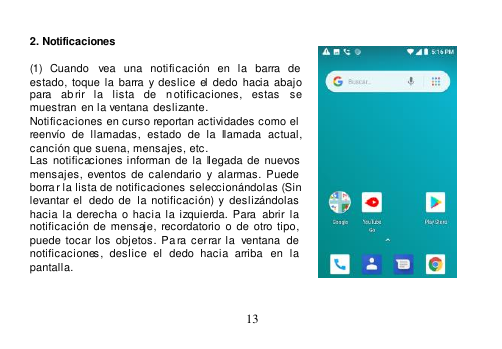  13   2. Notificaciones    (1)  Cuando  vea  una  notificación  en  la  barra  de estado,  toque  la  barra y deslice  el  dedo  hacia  abajo para  abrir  la  lista  de  n otificaciones,  estas   se muestran en la ventana  deslizante. Notificaciones en curso reportan actividades como el  reenvío  de  llamadas,  estado  de  la  llamada  actual, canción que suena, mensajes, etc. Las  notificaciones informan  de  la  llegada de  nuevos mensajes,  eventos  de  calendario  y  alarmas.  Puede  borra r la lista de notificaciones seleccionándolas (Sin levantar el  dedo de   la notificación) y  deslizándolas hacia la  derecha  o  hacia  la  izquierda.  Para  abrir  la  notificación  de mensaje, recordatorio  o  de  otro tipo, puede tocar los  objetos.  Pa ra cerrar la  ventana   de  notificaciones,  deslice  el  dedo  hacia  arriba   en  la  pantalla.   