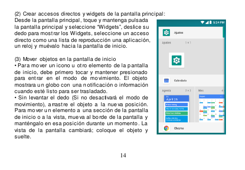  14  (2) Crear accesos directos y widgets de la pantalla principal: Desde la pantalla principal, toque y mantenga pulsada la pantalla principal y seleccione “Widgets”, deslice su dedo para mostrar los Widgets, seleccione un acceso directo como una lista de reproducción una aplicación, un reloj y  muévalo  hacia la pantalla de inicio.            (3) Mover  objetos en la pantalla de inicio • Para mo ver un icono u  ot ro elemento  de la p antalla de  inicio,  debe  primero  tocar y  mantener presionado  para  ent rar  en  el  modo   de  mo vimiento.  El  objeto  mostrara un globo con  una n otificación o información cuando esté listo para ser trasladado. •  Sin  levantar el  dedo  (Si  no  desactivará el  modo  de movimiento), a rrast re  el  objeto  a  la  nueva posición. Para mo ver u n elemento a  una sección de la pantalla de inicio o a la  vista, mue va al bo rde  de la pantalla y manténgalo en esa posición durante  un momento . La  vista  de  la  pantalla  cambiará;  coloque  el  objeto  y suelte.  