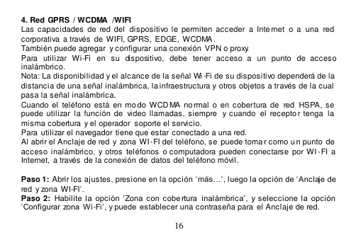  16  4. Red GPRS  / WCDMA  /WIFI Las  capacidades  de  red del  dispositivo le permiten  acceder  a  Inte rnet  o  a  una  red corporativa a través  de  WIFI, GPRS,  EDGE,  WCDMA. También puede agregar  y configurar una conexión  VPN o proxy. Para  utilizar  Wi-Fi  en  su  dispositivo,  debe  tener  acceso  a  un  punto  de  acceso inalámbrico. Nota: La disponibilidad y el alcance de la señal Wi -Fi de su dispositivo dependerá de la  distancia de una señal inalámbrica, la infraestructura y otros objetos a través de la cual  pasa la señal inalámbrica. Cuando el  teléfono está  en  mo do  WCD MA  no rmal  o  en  cobertura de   red  HSPA,  se  puede  utilizar  la  función  de  video llamadas, siempre  y  cuando   el  recepto r tenga   la  misma cobertura  y el operador  soporte el servicio. Para utilizar el navegador tiene que estar conectado a una red. Al abrir el Anclaje de red y zona WI-FI del teléfono, se puede toma r como u n punto  de  acceso  inalámbrico,  y otros  teléfonos  o computadora pueden  conectarse  por WI -FI a  Internet,  a través  de la conexión de  datos del teléfono móvil.  Paso 1: Abrir los ajustes, presione en la opción ‘más…’, luego la opción de ‘Anclaje de red  y zona  WI-FI’. Paso 2: Habilite  la  opción  ‘Zona  con  cobe rtura   inalámbrica’,  y  seleccione  la  opción ‘Configurar  zona  Wi-Fi’, y puede  establecer una contraseña para  el Anclaje de red. 