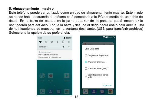  18  5. Almacenamiento  masiv o Este teléfono puede ser utilizado como unidad de  almacenamiento masivo. Este m odo  se puede habilitar cuando el  teléfono está conectado a la PC por medio de un cable de  datos.  En la  barra de   estado en  la  pa rte supe rior  de   la  pantalla podrá  encontrar la  notificación para activarlo. Toque la barra y deslice el dedo hacia abajo para abrir la lista de notificaciones se muestran en  la  ventana deslizante. [USB  para transfe rir archivos]  Seleccione la opcion de su preferencia.                                       