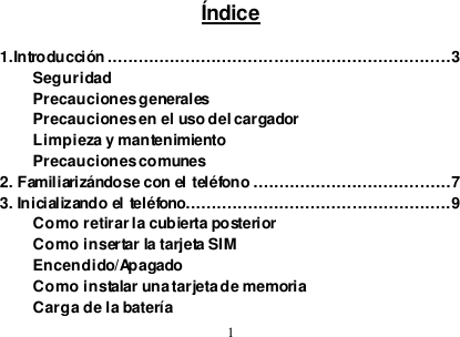  1  Índice  1.Introducción ..................................................................3 Seguridad Precauciones generales Precauciones en el uso del cargador Limpieza y mantenimiento Precauciones comunes 2. Familiarizándose con el teléfono ......................................7 3. Inicializando el teléfono...................................................9 Como retirar la cubierta posterior Como insertar la tarjeta SIM Encendido/Apagado Como instalar una tarjeta de memoria Carga de la batería 