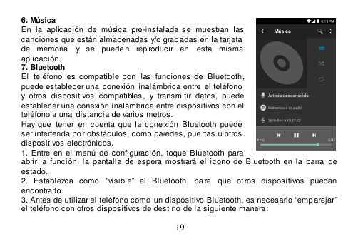  19  6. Música En  la  aplicación  de  música  pre-instalada  se  muestran  las canciones que están almacenadas y/o grabadas en la tarjeta  de  memoria  y  se  puede n  reproducir  en  esta  misma aplicación. 7. Bluetooth El  teléfono  es  compatible con  las  funciones  de  Bluetooth, puede establecer una conexión  inalámbrica entre  el teléfono      y  otros  dispositivos  compatibles,  y  transmitir  datos,  puede establecer una conexión inalámbrica entre dispositivos con el teléfono a una  distancia de varios metros.   Hay  que   tener  en  cuenta  que  la  cone xión  Bluetooth  puede  ser interferida po r obstáculos, como paredes, pue rtas u otros  dispositivos electrónicos. 1. Entre  en  el  menú  de  configuración,  toque  Bluetooth  para abrir la función,  la  pantalla  de  espera  mostrará  el  icono  de  Bluetooth en  la  barra  de  estado. 2.  Establezca  como  “visible”  el  Bluetooth,  pa ra  que  ot ros  dispositivos  puedan  encontrarlo. 3. Antes de utilizar el teléfono como  un dispositivo Bluetooth, es necesario “emp arejar” el teléfono con otros dispositivos de destino de la siguiente manera: 