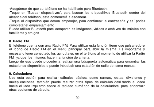  20  -Asegúrese de que su teléfono se ha habilitado para Bluetooth. -Toque  en  &quot;Buscar  dispositivos&quot;,  para  buscar  los  dispositivos  Bluetooth  dentro  del alcance del teléfono, este comenzará  a escanear. -Toque  el  dispositivo que  desea  emparejar, para  confirmar la  contraseña y así pode r completar el emparejamiento Puede utilizar Bluetooth para compartir las imágenes, víd eos o archivos de  música con familiares y amigos  8. Radio  FM El teléfono cuenta con una  Radio FM.  Para utilizar esta función tiene  que pulsar sob re el  icono  de  Radio  FM  en  el  menú  principal  para  abrir  la  misma.  Es importante  y necesario tener conectado los auriculares en el teléfono al momento de utilizar la Radio FM,  ya que los mismos hacen la función de antena. Luego de  eso puede  proceder  a  realizar  una búsqueda automática  para  encontrar las estaciones disponibles o puede introducir una estación de radio de forma manual.  9. Calculadora Use  esta  opción  para  realizar  cálculos  básicos  como  su mas,  restas,  divisiones  y multiplicaciones,  también  puede  realizar  otros  tipos  de  cálculos  deslizando  el  dedo hacia el  lado izquierdo sobre el  teclado  numérico  de  la  calculadora, para encontrar  otras opciones de cálculo. 