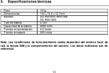  21  5.  Especificaciones técnicas  Peso 151g Dimensiones: 144 x 72.5 x 10.7mm   Bandas: 2G: 850/900/1800/1900 3G: 850/1900 Tipo de batería Li-ion Capacidad de la batería 2000 mAh Tiempo en conversación 4.5 horas Tiempo en espera 200 horas   Nota: Las condici ones  de funcionamiento reales dependen del  entorno local  de red, la  tarjeta SIM  y el  comportamiento del usuario.  Los datos indicados son  de  referencia.       