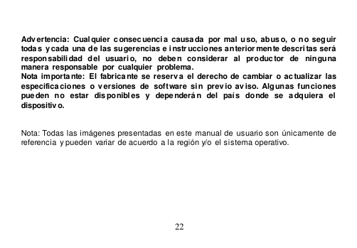  22    Advertencia: Cualquier  c onsecuencia causada  por  mal uso,  abuso, o no seguir  toda s  y cada una de las sugerencias e i nstr ucciones anteriormente descri tas será responsabilidad  del  usuario,  no  deben  considerar  al  productor  de  ninguna manera responsable  por cualquier  problema. Nota importante:  El  fabricante se  reserv a  el  derecho  de cambiar o actualizar  las  especificaciones  o  versiones  de  software  sin  prev io av iso. Algunas  funciones pue den  no  estar  disponibles  y  depe nderán  del  país  donde  se  adquiera  el  dispositivo.     Nota: Todas las imágenes presentadas  en este manual de usuario son  únicamente de  referencia y pueden  variar de acuerdo a la región y/o el sistema operativo. 