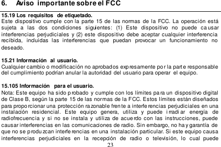  23  6.  Aviso  importante sobre el FCC 15.19 Los  requisitos  de etiquetado. Este  dispositivo cumple  con  la  parte 15  de  las  normas de la FCC. La  operación  está sujeta  a  las  dos  condiciones  siguientes:  (1)  Este  dispositivo  no  puede  ca usar interferencias  perjudiciales  y  (2)  este  dispositivo debe  aceptar cualquier interferencia  recibida,  incluidas  las  interferencias  que  puedan  provocar  un  funcionamiento  no  deseado.  15.21 Información  al usuario. Cualquier cambio o modificación no aprobados expresamente po r la parte responsable  del cumplimiento podrían anular la autoridad  del usuario para operar  el equipo.   15.105 Información  para el usuario. Nota: Este equipo  ha sido p robado  y cumple con los límites pa ra un  dispositivo digital de Clase B, según la parte 15 de las normas de la FCC. Estos límites están diseñados para proporcionar una  protección razonable fren te a interferencias perjudiciales en una instalación  residencial.  Este  equipo  genera,  utiliza  y  puede  i rradi ar  energía   de  radiofrecuencia  y  si no  se  instala  y  utiliza  de  acue rdo con  las instrucciones, puede  causar interferencias en las comunicaciones de radio. Sin embargo, no ha y garantía  de  que no se p rodu zcan interferencias en una  instalación particular. Si este equipo causa interferencias  perjudiciales  en  la  recepción  de  radio  o  televisión,  lo  cual  puede 