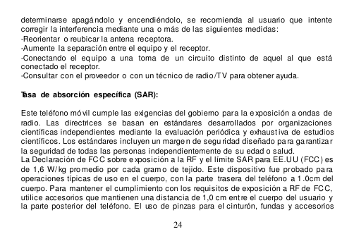  24  determinarse  apagándolo  y  encendiéndolo,  se  recomienda   al  usuario  que   intente  corregir la interferencia mediante una o más de las siguientes medidas:  -Reorientar  o reubicar la antena  receptora. -Aumente  la separación entre el equipo y el receptor. -Conectando  el  eq uipo  a  una   toma  de   un  circuito  distinto  de  aquel  al  que   está conectado el receptor. -Consultar con el proveedor o  con un técnico de radio /TV para obtener ayuda.  Tasa  de absorción  específica  (SAR):   Este teléfono móvil cumple las exigencias del gobierno para la e xposición a ondas  de  radio.  Las  directrices  se  basan  en  estándares  desarrollados  por  organizaciones  científicas independientes  mediante  la  evaluación  periódica  y exhaustiva de  estudios científicos. Los estándares incluyen un margen de segu ridad diseñado pa ra ga rantizar la seguridad de todas las personas independientemente de su edad o salud.  La Declaración de FCC sobre e xposición a la RF y el límite SAR para EE.U U (FCC) es de  1,6  W/ kg promedio  por cada  gram o  de  tejido.  Este  dispositivo fue  probado  pa ra  operaciones típicas de uso en  el cuerpo,  con la  parte  trasera del teléfono  a 1 .0cm del  cuerpo. Para mantener el cumplimiento con los requisitos de exposición a RF de  FCC, utilice accesorios que mantienen una distancia de 1,0 cm entre el cuerpo del usuario  y la  parte posterior del teléfono.  El  uso de  pinzas  para el cinturón,  fundas  y accesorios 