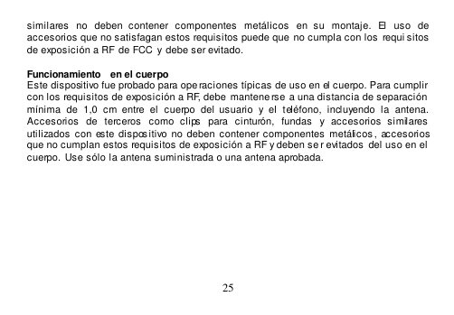  25  similares  no  deben  contener  componentes  metálicos  en  su  montaje.  El  uso  de accesorios que no satisfagan estos requisitos puede que  no cumpla con los requi sitos de exposición a RF de FCC  y  debe ser evitado.  Funcionamiento  en el cuerpo Este dispositivo fue probado para ope raciones típicas de uso en el cuerpo. Para cumplir con los requisitos de exposición a RF, debe  mantene rse a una distancia de separación  mínima  de  1,0  cm  entre  el  cuerpo  del  usuario  y  el  teléfono,  incluyendo  la  antena. Accesorios  de  terceros  como  clips  para  cinturón,  fundas  y  accesorios  similares utilizados  con  este  dispos itivo no  deben  contener componentes  metálicos , accesorios que no cumplan estos requisitos de exposición a RF y deben se r evitados  del uso en el  cuerpo. Use sólo la antena suministrada o una antena aprobada.           