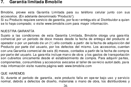  26  7.  Garantía limitada Bmobile  Bmobile,  provee  esta  Garantía  Limitada  para  su  teléfono  celular  junto  con  sus accesorios. (En adelante denominado “Producto”). Si su Producto requiere servicio de garantía, por favor entrégu elo al Distribuidor a quien se lo haya comprado;  o visite www.bmobile.com para mayor información.  NUESTRA GARANTÍA Sujeto  a  las  condiciones  de  esta  Garantía  Limitada,  Bmobile  otorga  una  garantía comercial por un período de doce meses  desde la  fecha de  entrega  del  producto al  operador o por un periodo de un (1) año contado  a partir de la fecha de adquisición del Producto por parte d el  usuario, por los  defectos  del mismo.  Los accesorios, cuentan con una Garantía comercial de seis (6) meses, contados a partir de la fecha de comp ra  por parte del usuario. La  garantía incluye man o de ob ra  y los gastos de t ransportación  son  cubiertos  únicamente  desde  el  establecimiento  de  compra. Para adquirir pa rtes,  componentes, consumibles y accesorios avocarse al taller de se rvicio autori zado, pa ra más información visite nuestra página web  www.bmobile.com   QUE  HAREMOS Si, durante el  período  de   garantía,  este  producto  falla  en  ope rar  bajo  uso  y servicio normal,  debido  a  defectos de  diseño,  materiales  o  mano  de  obra,  los  distribuidores y 