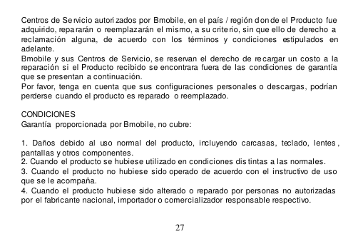  27  Centros de Se rvicio autori zados por Bmobile, en el país / región d on de el Producto  fue  adquirido, repararán  o  reemplazarán  el mismo, a su crite rio, sin que ello de  derecho  a  reclamación  alguna,  de  acuerdo  con  los  términos  y  condiciones  estipulados  en adelante. Bmobile  y  sus  Centros  de  Servicio, se  reservan  el  derecho  de  recargar un  costo a la reparación  si  el Producto  recibido  se  encontrara  fuera de  las  condiciones  de  garantía que se presentan a continuación. Por favor, tenga en  cuenta que  sus  configuraciones  personales  o descargas,  podrían perderse  cuando el producto es reparado  o reemplazado.  CONDICIONES Garantía  proporcionada  por Bmobile, no cubre:  1.  Daños  debido  al  uso  normal  del  producto,  incluyendo  carcasas,  teclado,  lentes , pantallas y otros componentes. 2. Cuando  el producto se hubiese utilizado en condiciones dis tintas a las normales.   3. Cuando el  producto  no hubiese  sido  operado de  acuerdo con el instructivo de  uso que se le acompaña. 4. Cuando el  producto  hubiese sido alterado o  reparado por personas  no autorizadas  por el fabricante nacional, importador o comercializador responsable respectivo.  