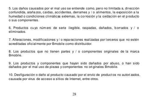  28  5. Los daños causados por el mal uso se entiende  como, pero no limitada a, dirección confundida, araña zos, caídas, accidentes, derrames y / o  alimentos, la exposición a la  humedad o condiciones climáticas extremas, la corrosión y la  oxidación en el p roducto  o sus componentes.  6.  Productos  cu yo  núm ero  de  serie   ilegible,  raspadas,  dañados,  b orrados  y  /  o eliminados.  7. Alteraciones, modificaciones y / o reparaciones realizadas por terceros que  no estén  acreditadas oficialmente por Bmobile como distribuidor.  8.  Los  productos  que  no  tienen  partes  y  /  o  componentes  originales  de  la  marca Bmobile.  9.  Los  productos  y  componentes  que  hayan  sido  dañados  por  abuso,  o  han  sido dañados por el mal uso de piezas y componentes no originales Bmobile.  10. Desfiguración o daño al producto causado por el envío de  product os no autori zados,  causada por virus  de acceso a sitios de Internet, entre otros.   