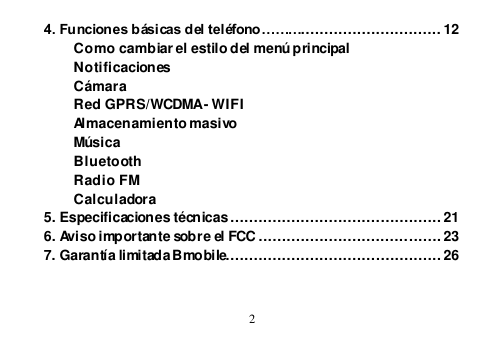  2  4. Funciones básicas del teléfono……….............................. 12 Como cambiar el estilo del menú principal Notificaciones Cámara Red GPRS/WCDMA - WIFI Almacenamiento masivo Música Bluetooth Radio FM Calculadora 5. Especificaciones técnicas ............................................. 21 6. Aviso importante sobre el FCC ....................................... 23 7. Garantía limitada Bmobile.............................................. 26  