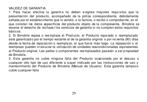  29  VALIDEZ DE GARANTIA 1.  Para  hacer  efectiva  la   garantía  no   deben   e xigirse  mayores  requi sitos  que  la presentación  del  producto,  acompañado  de la  póliza  correspondiente,  debidamente sellada por el establecimiento que lo vendió, o la factura, o recibo o comproba nte, en el  que  consten  los  datos específicos  del producto  objeto  de la compraventa.  Bmobile  se reserva  el derecho de rechazar los servicios de garantía si no cumplen estos requisitos básicos. 2.  Si Bmobile repara o  reemplaza el  Producto,  el  Producto  repa rado o  reemplazado  será garantizado por el tiempo restante al de la garantía original o por noventa (90 ) días  desde la fecha de  repa ración o reempla zo, el  que fue ra más largo. La  reparación o  el  reemplazo pueden involucrar la  utilización de unidades reacondicionadas equivalentes  al Producto original. Las partes o componentes reemplazados pasarán  a ser propiedad  de Bmobile. 3.  Esta  garantía  no  cubre  ninguna  falla  del  Producto  ocasionada  por  el  desuso  o cualquier otro  tipo  de  uso  dife rente  a  a quel  indicado  por las instrucciones  de uso  y mantenimiento  del  Producto  de Bmobile (Manual de  Usuario). Esta garantía tampoco  cubre cualquier falla        