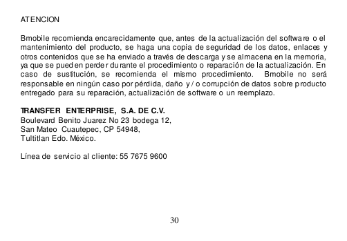  30  ATENCION    Bmobile recomienda encarecidamente  que, antes  de la actualización del softwa re o el  mantenimiento del  producto, se  haga  una copia  de seguridad  de los datos, enlaces  y otros contenidos que se ha enviado a través de descarga y se almacena en la memoria,  ya que se pued en perde r durante el procedimiento o reparación de la actualización. En  caso  de  sustitución,  se  recomienda  el  mismo  procedimiento.    Bmobile  no  será responsable en ningún caso por pérdida, daño  y / o corrupción de datos sobre producto  entregado  para  su reparación, actualización de software o un reemplazo.   TRANSFER  ENTERPRISE,  S.A. DE C.V. Boulevard  Benito Juarez No 23 bodega 12,   San Mateo  Cuautepec, CP 54948,   Tultitlan Edo. México.  Línea de  servicio al cliente: 55 7675 9600      