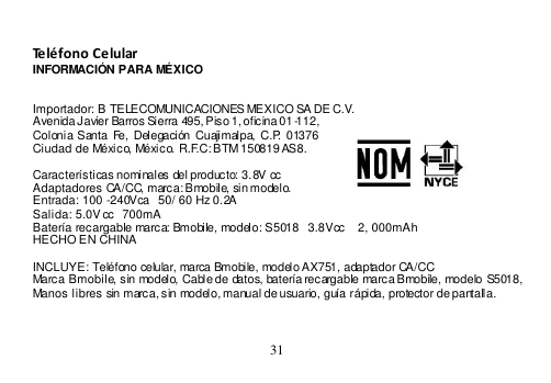  31   Teléfono Celular INFORMACIÓN PARA MÉXICO   Importador: B TELECOMUNICACIONES MEXICO SA DE C.V. Avenida Javier Barros Sierra 495, Piso 1, oficina 01-112, Colonia Santa  Fe,  Delegación Cuajimalpa,  C.P. 01376 Ciudad de México, México. R.F.C: BTM 150819 AS8.  Características nominales del producto: 3.8V cc Adaptadores CA/CC, marca: Bmobile, sin modelo. Entrada: 100 -240Vca   50/ 60 Hz 0.2A Salida: 5.0V cc  700mA Batería recargable marca: Bmobile, modelo: S5018  3.8Vcc    2, 000mAh HECHO EN CHINA  INCLUYE: Teléfono celular, marca Bmobile, modelo AX751, adaptador CA/CC Marca Bmobile, sin modelo, Cable de datos, batería recargable marca Bmobile, modelo S5018, Manos libres sin marca, sin modelo, manual de usuario, guía rápida, protector de pantalla.    