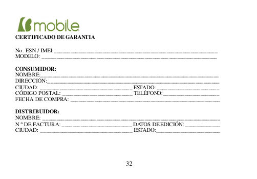  32      CERTIFICADO DE GARANTIA  No. ESN / IMEI:______________________________________________________ _______ MODELO: _______________________________________________ __________________  CONSUMIDOR: NOMBRE:__________________________________________________________________ DIRECCIÓN:________________________________________________________________ CIUDAD: __________________________________ ESTADO: ___________________ ____ CÓDIGO POSTAL: __________________________ TELÉFONO:_____________________ FECHA DE COMPRA: ________________________________________________________  DISTRIBUIDOR: NOMBRE: __________________________________________________________________ N º DE FACTURA: __________________________ DATOS DE EDICIÓN: _____________ CIUDAD: __________________________________ ESTADO:________________________     