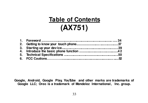  33   Table of Contents (AX751)   1.  Foreword .................................................................................. ..... 34 2.  Getting to know your  touch phone...............................................37 3.  Starting up your device..................................................................39 4.  Introduce the basic phone function .............................................4 2 5.  Technical Specifications ...............................................................50 6.  FCC Cautions…………....................................................................52      Google,  Android,  Google  Play, YouTube  and  other  marks  are trademarks  of Google  LLC;  Oreo is a trademark  of Mondelez  International,  Inc. group.  