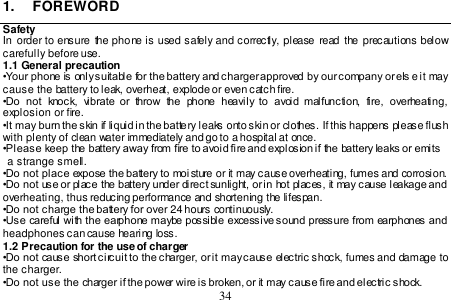  34  1.  FOREWORD Safety In  order  to ensure  the phone is used safely and correctly, please read  the precautions below carefully before use. 1.1 General precaution •Your phone is only suitable for the battery and charger approved by our company or els e it may cause the battery to leak, overheat, explode or even catch fire.  •Do  not  knock,  vibrate  or  throw  the  phone  heavily to  avoid  malfunction,  fire,  overheating, explosion or fire. •It may burn the skin if liquid in the battery leaks onto skin or clothes. If this happens please flush with plenty of clean water immediately and go to a hospital at once. •Please keep the battery away from fire to avoid fire and explosion if the battery leaks or emits   a strange smell. •Do not place expose the battery to moi sture or it may cause overheating, fumes and corrosion. •Do not use or place the battery under direct sunlight, or in hot places, it may cause leakage and overheating, thus reducing performance and shortening the lifespan.  •Do not charge the battery for over 24 hours continuously. •Use careful with the earphone maybe possible excessive sound pressure from earphones and headphones can cause hearing loss. 1.2 Precaution for the use of charger •Do not cause short circuit to the charger, or it may cause electric shock, fumes and damage to the charger. •Do not use the charger if the power wire is broken, or it may cause fire and electric shock.  