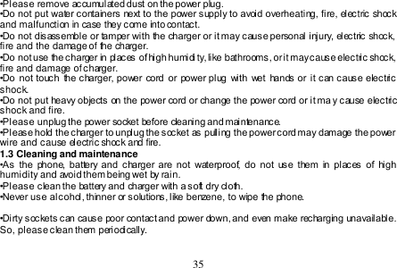  35  •Please remove accumulated dust on the power plug. •Do not put water containers next to the power supply to avoid overheating, fire, electric shock and malfunction in case they come into contact. •Do not disassemble or tamper with the charger or it may cause personal injury, electric shock, fire and the damage of the charger. •Do not use the charger in places of high humidi ty, like bathrooms, or it may cause electric shock, fire and damage of charger. •Do  not touch  the charger, power cord or power plug  with  wet  hands or it can cause electric shock. •Do not put heavy objects on the power cord or change the power cord or it ma y cause electric shock and fire. •Please unplug the power socket before cleaning and maintenance. •Please hold the charger to unplug the socket as pulling the power cord may damage the power wire and cause electric shock and fire. 1.3 Cleaning and maintenance •As  the  phone,  battery  and  charger  are  not  waterproof,  do  not  use  them  in  places  of  high humidity and avoid them being wet by rain. •Please clean the battery and charger with a soft dry cloth.  •Never use alcohol, thinner or solutions, like benzene, to  wipe the phone.   •Dirty sockets can cause poor contact and power down, and even make recharging unavailable. So, please clean them periodically.   