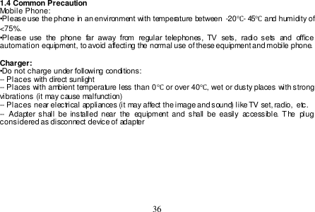  36  1.4 Common Precaution Mobile Phone: •Please use the phone in an environment with temperature between  -20℃- 45℃ and humidity of &lt;75%. •Please  use  the  phone  far  away  from  regular telephones,  TV  sets,  radio  sets  and  office automation equipment, to avoid affecting the normal use of these equipment and mobile phone.   Charger: •Do not charge under following conditions: -- Places with direct sunlight -- Places with ambient temperature less than 0℃ or over 40℃, wet or dusty places with strong vibrations (it may cause malfunction) -- Places near electrical appliances (it may affect the image and sound) like TV set, radio,  etc. --  Adapter shall  be  installed  near  the  equipment  and  shall  be easily  accessible. The  plug considered as disconnect device of adapter 