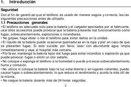  3  1.  Introducción Seguridad Con el fin de  garanti zar q ue el teléfono es usado de  manera segura y co rrecta, lea las  siguientes precauciones antes de utilizarlo. 1.1 Precauciones  generales • El teléfono es adecuado solo para la batería y el cargador aprobados por  el fabricante, usar otros accesorios puede provocar que la batería p resente mal funcionamiento como fugas, sobrecalentamiento, explosiones o incendiarse. •  No golpee, haga vibrar  o tire el teléfono para evitar  daños en la unidad. • El líquido de la batería puede  ocasionar quemaduras en la ropa y piel en caso de que  se  presenten  fugas.  Si  esto  sucede,  por  favor,  lavar  con  abund ante  agua   limpia inmediatamente y vaya  al hospital más cercano. • Por favor, mantenga la bate ría lejos del fuego para evitar incendios o explosión ya que  puede provocar  fugas o emitir un olor extraño. • No coloque o exponga el teléfono a la humedad o puede p rovocar sobrecalentamiento,  humo y corrosión. • No  utilice ni coloque la batería  bajo la luz solar directa o  en luga res calientes, puede  causar fugas o sobrecalentamiento, lo que reduce el rendimiento y acorta la vida útil de  la misma. •  No cargue la batería durante  más de 24 horas  seguidas. 