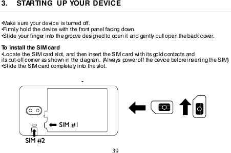  39  3.  STARTING  UP YOUR DEVICE  •Make sure your device is turned off. •Firmly hold the device with the front panel facing down.  •Slide your finger into the groove designed to open it and gently pull open the back cover.  To install the SIM card •Locate the SIM card slot, and then insert the SIM card wi th its gold contacts and its cut-off corner as shown in the diagram. (Always power off the device before inserting the SIM) •Slide the SIM card completely into the slot.    