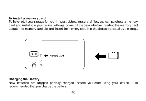  40     To install a memory card To have additional storage for your images, videos, music and files, you can purchase a memory card and install it in your device. (Always power off the device before inserting the memory card) Locate the memory card slot and Insert the memory card into the slot as indicated by the image.     Charging the Battery New  batteries  are  shipped  partially  charged.  Before  you  start  using  your  device,  it  is recommended that you charge the battery.  