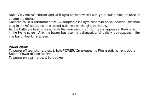  41    Note:  Only the AC  adapter and USB sync cable provided  with your device  must be used to charge the device. Connect the USB connector of the AC adapter to the sync connector on your device, and then plug in the AC adapter to an electrical outlet to start charging the battery.  As the battery is being charged while the device is on, a charging icon appears in the title bar In the Home screen. After the battery has been fully charged, a full battery icon appears in the title bar of the Home screen.   Power on/off To power off your phone, press &amp; hold POWER. On release, the Phone options menu opens. Select ‘Power off’ and confirm. To power on again, press &amp; hold power    