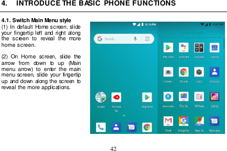  42  4.  INTRODUCE THE BASIC  PHONE FUNCTIONS  4.1. Switch Main Menu style (1) In  default  Home screen, slide your fingertip  left and right along the  screen  to  reveal  the  more home screen.    (2)  On  Home  screen,  slide  the arrow  from  down  to  up  (Main menu  arrow)  to  enter  the  main menu screen,  slide  your fingertip up  and  down along the  screen  to reveal the more applications.           