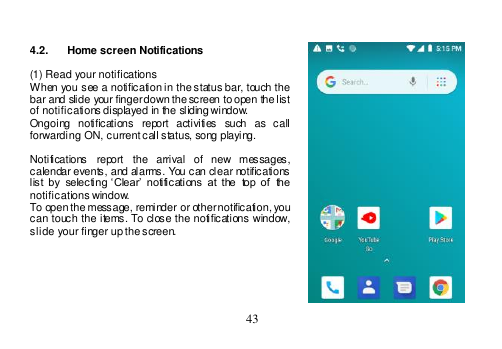  43    4.2.  Home screen Notifications  (1) Read your notifications When you see a notification in the status bar, touch the bar and slide your finger down the screen to open the list of notifications displayed in the sliding window. Ongoing  notifications  report  activities  such  as  call forwarding ON, current call status, song playing.  Notifications  report  the  arrival  of  new  messages, calendar events, and alarms. You can clear notifications list  by  selecting  ‘Clear’  notifications  at  the  top  of  the notifications window. To open the message, reminder or other notification, you can  touch the  items. To  close the  notifications window, slide your finger up the screen.       