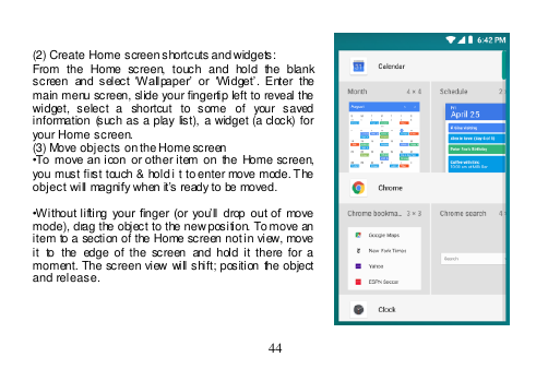  44    (2) Create Home screen shortcuts and widgets: From  the  Home  screen,  touch  and  hold  the  blank screen  and  select  ‘Wallpaper’ or  ‘Widget’.  Enter  the main menu screen, slide your fingertip left to reveal the widget,  select  a  shortcut  to  some  of  your  saved information  (such  as a  play list), a widget  (a clock) for your Home screen. (3) Move objects on the Home screen •To  move  an icon or other item  on the  Home screen, you must first touch &amp; hold i t to enter move mode. The object will magnify when it’s ready to be moved.  •Without lifting  your finger (or  you’ll  drop  out of  move mode), drag the object to the new position. To move an item to a section of the Home screen not in view, move it  to  the  edge  of  the  screen  and  hold it there  for a moment.  The screen  view will shift; position  the object and release.     